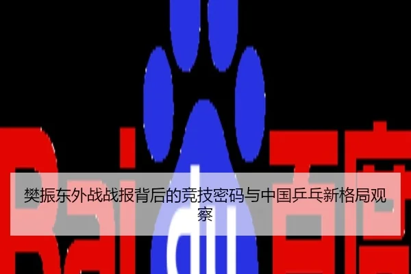 樊振东外战战报背后的竞技密码与中国乒乓新格局观察